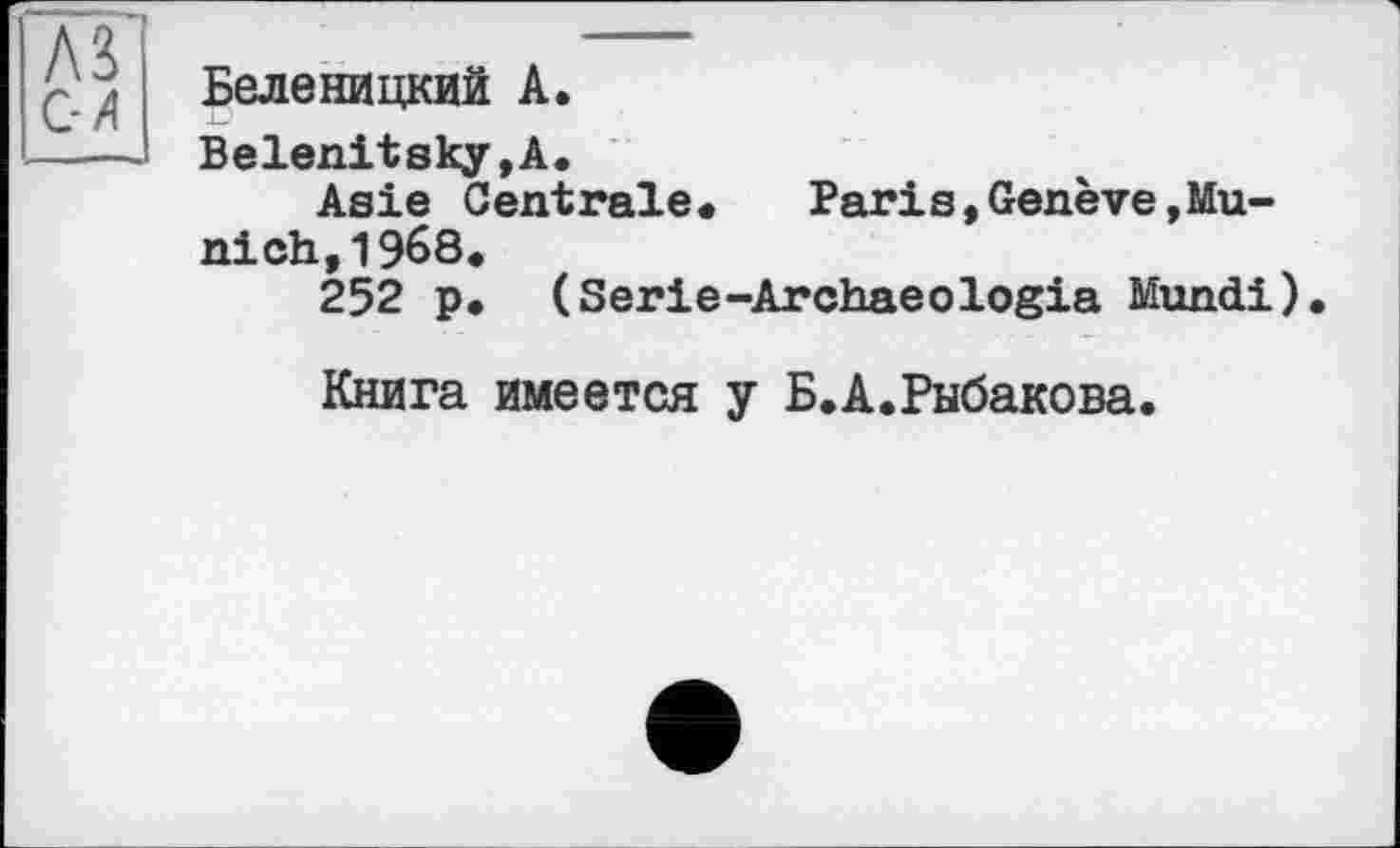 ﻿Беленицкий А.
Belenitsky,A.
Asie Centrale.	Paris,Genève,Mu-
ni ch,1968.
252 p. (Serie-Archaeologia Mundi).
Книга имеется y Б.А.Рыбакова.